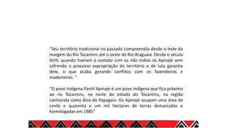 “Seu território tradicional no passado compreendia desde o leste da
margem do Rio Tocantins até o oeste do Rio Araguaia. Desde o século
XVIII, quando tiveram o contato com os não índios os Apinajé vem
sofrendo o processo expropriação do território e de luta garantia
dele, o que acaba gerando conflitos com os fazendeiros e
madeireiros. “
“O povo indígena Panhĩ Apinajé é um povo indígena que fica próximo
ao rio Tocantins, no norte do estado do Tocantins, na região
conhecida como Bico do Papagaio. Os Apinajé ocupam uma área de
cento e quarenta e um mil hectares de terras demarcadas e
homologadas em 1985”
 