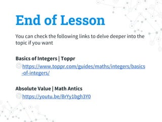 You can check the following links to delve deeper into the
topic if you want
Basics of Integers | Toppr
◎https://www.toppr.com/guides/maths/integers/basics
-of-integers/
Absolute Value | Math Antics
◎https://youtu.be/BrYy1bgh3Y0
End of Lesson
 