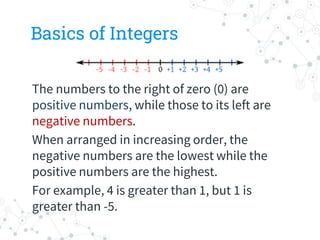 Basics of Integers
The numbers to the right of zero (0) are
positive numbers, while those to its left are
negative numbers.
When arranged in increasing order, the
negative numbers are the lowest while the
positive numbers are the highest.
For example, 4 is greater than 1, but 1 is
greater than -5.
 