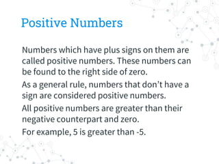 Positive Numbers
Numbers which have plus signs on them are
called positive numbers. These numbers can
be found to the right side of zero.
As a general rule, numbers that don’t have a
sign are considered positive numbers.
All positive numbers are greater than their
negative counterpart and zero.
For example, 5 is greater than -5.
 