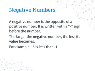 Negative Numbers
A negative number is the opposite of a
positive number. It is written with a “-” sign
before the number.
The larger the negative number, the less its
value becomes.
For example, -5 is less than -1.
 