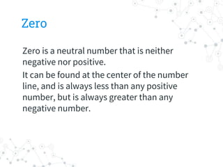 Zero
Zero is a neutral number that is neither
negative nor positive.
It can be found at the center of the number
line, and is always less than any positive
number, but is always greater than any
negative number.
 