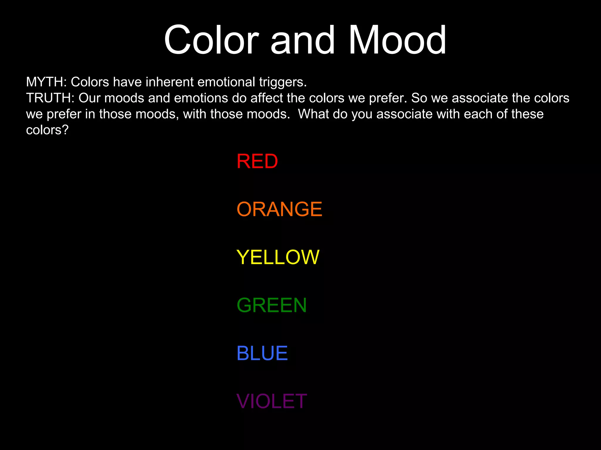 Color and Mood
MYTH: Colors have inherent emotional triggers.
TRUTH: Our moods and emotions do affect the colors we prefer. So we associate the colors
we prefer in those moods, with those moods. What do you associate with each of these
colors?
RED
ORANGE
YELLOW
GREEN
BLUE
VIOLET
 