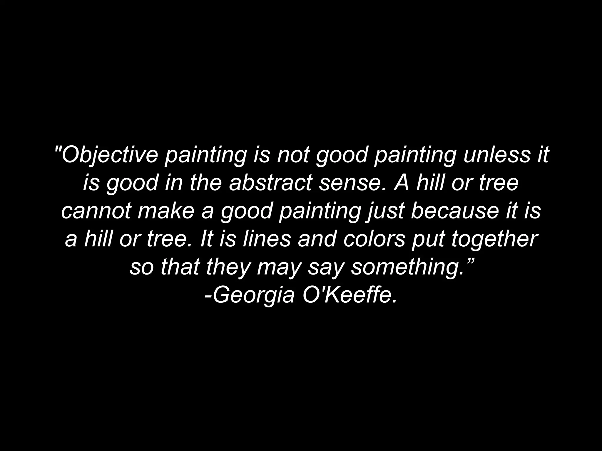 "Objective painting is not good painting unless it
is good in the abstract sense. A hill or tree
cannot make a good painting just because it is
a hill or tree. It is lines and colors put together
so that they may say something.”
-Georgia O'Keeffe.
 