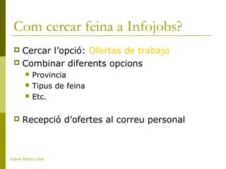 Com cercar feina a Infojobs?
 Cercar l’opció: Ofertas de trabajo
 Combinar diferents opcions
 Provincia
 Tipus de feina
 Etc.
 Recepció d’ofertes al correu personal
Sylvie Pérez Lima
 