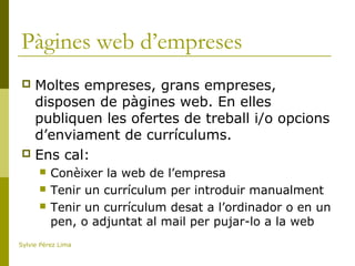 Pàgines web d’empreses
 Moltes empreses, grans empreses,
disposen de pàgines web. En elles
publiquen les ofertes de treball i/o opcions
d’enviament de currículums.
 Ens cal:
 Conèixer la web de l’empresa
 Tenir un currículum per introduir manualment
 Tenir un currículum desat a l’ordinador o en un
pen, o adjuntat al mail per pujar-lo a la web
Sylvie Pérez Lima
 