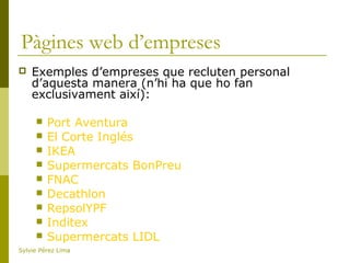 Pàgines web d’empreses
 Exemples d’empreses que recluten personal
d’aquesta manera (n’hi ha que ho fan
exclusivament així):
 Port Aventura
 El Corte Inglés
 IKEA
 Supermercats BonPreu
 FNAC
 Decathlon
 RepsolYPF
 Inditex
 Supermercats LIDL
Sylvie Pérez Lima
 