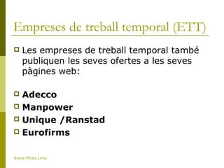 Empreses de treball temporal (ETT)
 Les empreses de treball temporal també
publiquen les seves ofertes a les seves
pàgines web:
 Adecco
 Manpower
 Unique /Ranstad
 Eurofirms
Sylvie Pérez Lima
 