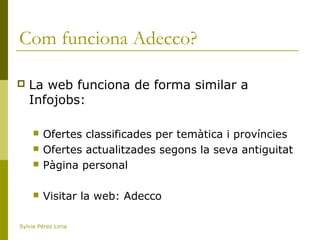 Com funciona Adecco?
 La web funciona de forma similar a
Infojobs:
 Ofertes classificades per temàtica i províncies
 Ofertes actualitzades segons la seva antiguitat
 Pàgina personal
 Visitar la web: Adecco
Sylvie Pérez Lima
 