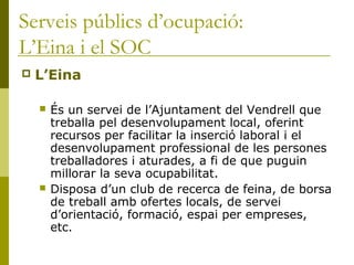 Serveis públics d’ocupació:
L’Eina i el SOC
 L’Eina
 És un servei de l’Ajuntament del Vendrell que
treballa pel desenvolupament local, oferint
recursos per facilitar la inserció laboral i el
desenvolupament professional de les persones
treballadores i aturades, a fi de que puguin
millorar la seva ocupabilitat.
 Disposa d’un club de recerca de feina, de borsa
de treball amb ofertes locals, de servei
d’orientació, formació, espai per empreses,
etc.
 