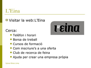L’Eina
 Visitar la web:L’Eina
Cerca:
 Telèfon i horari
 Borsa de treball
 Cursos de formació
 Com inscriure’s a una oferta
 Club de recerca de feina
 Ajuda per crear una empresa pròpia
Sylvie Pérez Lima
 