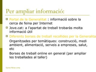 Per ampliar informació:
 Portal de la Generalitat : informació sobre la
cerca de feina per Internet
 Jove.cat: a l’apartat de treball trobaràs molta
informació útil
 Diferents borses de treball recollides per la Generalitat
Organitzades per temàtiques: construcció, medi
ambient, alimentació, serveis a empreses, salut,
etc
Borses de treball online en general (per ampliar
les treballades al taller)
Sylvie Pérez Lima
 
