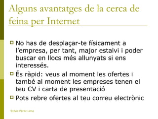 Alguns avantatges de la cerca de
feina per Internet
 No has de desplaçar-te físicament a
l’empresa, per tant, major estalvi i poder
buscar en llocs més allunyats si ens
interessés.
 És ràpid: veus al moment les ofertes i
també al moment les empreses tenen el
teu CV i carta de presentació
 Pots rebre ofertes al teu correu electrònic
Sylvie Pérez Lima
 