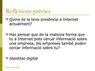 Reflexions prèvies
 Quina és la teva presència a Internet
actualment?
 Has pensat que de la mateixa forma que
tu a Internet pots cercar informació sobre
una empresa, les empreses també poden
cercar informació sobre tu?
 Identitat digital
Sylvie Pérez Lima
 