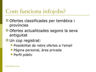 Com funciona infojobs?
 Ofertes classificades per temàtica i
províncies
 Ofertes actualitzades segons la seva
antiguitat
 Un cop registrat:
 Possibilitat de rebre ofertes a l’email
 Pàgina personal, àrea privada
 Perfil públic
Sylvie Pérez Lima
 