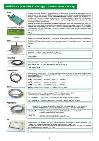 S
ESTENSIONE5
GUA5
CAVO6020S
CAVO6020SARM
Simulateur de capteurs de pesage (max. 32 mV); permet l’étalonnage de tous les instruments par un testeur avec
échelle en mV Vcc.
Signal simulator for load cells (max. 32 mV); enables weighing instruments to be calibrated by means of a tester with scale
in mV VDC.
SIM
Câble blindé 6 x 0,22 mm2
. Bobine de câble: 5 - 10 - 200 m
Shielded cable 6 x 0.22 mm2
. Available coil of cable: 5 - 10 - 200 m
CAVO6020S
Câble anti-rat blindé 6 x 0,22 mm2
. Bobine de câble: 5 - 10 - 200 m
Anti rat shielded cable 6 x 0.22 mm2
. Available coil of cable: 5 - 10 - 200 m
CAVO6020SARM
Gaine souple en PVC IP67 (Ø 10 x 14 mm) pour couvrir les câbles des capteurs (uniquement pour capteurs avec
presse-étoupe ﬁleté) / PVC Flexible Sheath IP67 (Ø 10 x 14 mm) to cover the cables of the load cells (only for load cells
with threaded cable glands).
GUA3 longueur 3 m + 1 raccord PVC / lenght 3 m + 1 PVC ﬁtting
GUA5 longueur 5 m + 1 raccord PVC / lenght 5 m + 1 PVC ﬁtting
GUA6 longueur 6 m + 1 raccord PVC / lenght 6 m + 1 PVC ﬁtting
GUA10 longueur 10 m + 1 raccord PVC / lenght 10 m + 1 PVC ﬁtting
Câble d’extension blindé 6 x 0,22 mm2
en gaine PVC IP67 (à effectuer par le client).
Extension PVC-sheathed IP67 cable 6 x 0.22 mm2
(connection by the customer).
ESTENSIONE5 longueur 5 m + 1 raccord PG9 en PVC / lenght 5 m + 1 PG9 PVC ﬁtting
ESTENSIONE10 longueur 10 m + 1 raccord PG9 en PVC / lenght 10 m + 1 PG9 PVC ﬁtting
CONNEXIONS ENTRE BOÎTES DE JONCTION ET CAPTEURS DE PESAGE ET INSTRUMENTS
CONNECTIONS BETWEEN JUNCTION BOXES AND LOAD CELLS / WEIGHING INSTRUMENTS
COLCELLA Connexion entre capteur de pesage et boîte de jonction. chaque/each
Connection between load cells and junction box.
COLSTRU Connexion entre instrument et câble d’extension.
Connection between weight indicator and extension cable.
Porte transparent IP56 modèle “S” pour WT60 et WL60 instruments pour montage sur tableau. Dimensions: 212,5
x 133 x 37 mm. Espace interne utile pour le montage de votre appareil: 178 x 77 mm.
IP56 window cover model “S” for panel mounting of WT60 and WL60 instruments. Dimensions: 212.5 x 133 x 37 mm. Inner
place suitable for instrument mounting: 178 x 77 mm.
S
Simulateur numérique de capteurs de pesage, permet l’étalonnage des instruments de pesage sans l’aide d’un
testeur. Caisson en acier inox. Écran LCD rétroéclairé. 4 touches fonction. Batterie rechargeable 9V avec chargeur
de batterie externe (autonomie: 6~7 heures). Fonctions principales: simulation sensibilité dans le champ de -3,1
mV/V à 3,1 mV/V. Variation minimale du signal de 0,001 mV/V. Simulation impédance de 350, 700, 1000, 2000 ohm.
Sélection de capteurs de pesage de 4 ou 6 ﬁls. Indication graphique (Bargraph) de la valeur du signal de sortie;
Extinction automatique programmable.
Digital load cell simulator allows the calibration of the weighing instruments without tester. Stainless steel case. Backlit LCD
display. Front panel with 4-keys. 9V rechargeable battery supplied with external power supply (Autonomy: 6~7 hours). Main
functions: rated output simulation in the range -3.1mV/V to 3.1mV/V; minimum variation of the signal 0.001 mV/V; simulation
of impedance 350, 700, 1000, 2000 ohm; 4 or 6 wire load cell simulation; graphical display (Bargraph) for displaying output
signal value; automatic switch off.
SIM-D
Boîtes de jonction & câblageBoîtes de jonction & câblage - Junction boxes & Wiring- Junction boxes & Wiring
SIM
SIM-D
BARGRAPH
mV /V output indication timer indication
5
 