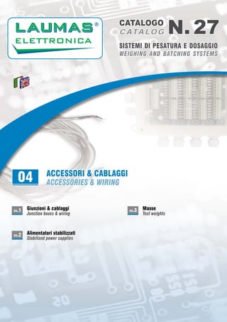 WEIGHING AND BATCHING SYSTEMSWEIGHING AND BATCHING SYSTEMS
SISTEMI DI PESATURA E DOSAGGIOSISTEMI DI PESATURA E DOSAGGIO
N. 27N. 27CATALOGOCATALOGO
C ATA LO GC ATA LO G
ACCESSORI & CABLAGGI
ACCESSORIES & WIRING04 AGGIACCESSORI & CABLACCESSORI & CABLAGGI
NGACCESSORIES & WIRINACCESSORIES & WIRING
Giunzioni & cablaggiGiunzioni & cablaggi
Junction boxes & wiringJunction boxes & wiring
04.1
Alimentatori stabilizzatiAlimentatori stabilizzati
Stabilized power suppliesStabilized power supplies
04.2
MasseMasse
Test weightsTest weights
04.3
ACCESSORI & CABLAGGIACCESSORI & CABLAGGI
ACCESSORIES & WIRINGACCESSORIES & WIRING
 