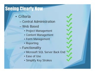 Seeing Clearly Now
    • Criteria
      – Central Administration
      – Web Based
         • Project Management
              j        g
         • Content Management
         • Form Management
         • Reporting
      – Functionality
         • Microsoft SQL Server Back End
         • Ease of Use
         • Si lif Key Strokes
           Simplify K St k
 