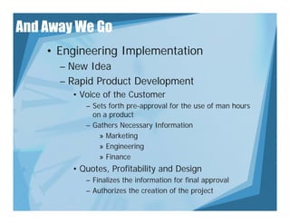 And Away We Go
    • Engineering Implementation
      – New Idea
      – Rapid Product Development
        • Voice of the Customer
           – Sets forth pre-approval for the use of man hours
             on a product
           – Gathers Necessary Information
               » Marketing
               » Engineering
               » Fi
                 Finance
        • Quotes, Profitability and Design
           – Finalizes t e information for final app o a
                a es the o at o o             a approval
           – Authorizes the creation of the project
 