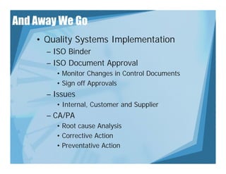 And Away We Go
    • Quality Systems Implementation
      – ISO Binder
      – ISO Document Approval
        • Monitor Changes in Control Documents
                       g
        • Sign off Approvals
      – Issues
        • Internal, Customer and Supplier
      – CA/PA
        • Root cause Analysis
        • Corrective Action
        • Preventative Action
 