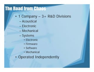 The Road from Chaos
    • 1 Company – 3+ R&D Divisions
      – Acoustical
      – Electronic
      – Mechanical
      – Systems
        • Electronic
        • Firmware
        • Software
        • Mechanical
    • Operated Independently
       p           p       y
 