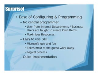 Surprise!
    • Ease of Configuring & Programming
       – No central programmer
            • User from Internal Departments / Business
              Users are taught to create Own Items
            • Maximizes Resources
       – Easy to use GUI
            • Microsoft look and feel
            • Takes most of the guess work away
            • Logical process
       – Quick Implementation
 