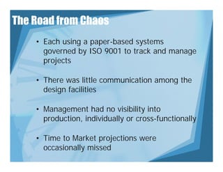 The Road from Chaos
    • Each using a paper-based systems
      governed by ISO 9001 to track and manage
      projects

    • There was little communication among the
      design facilities

    • Management had no visibility into
      production,
      production individually or cross-functionally

    • Time to Market projections were
      occasionally missed
 
