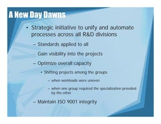 A New Day Dawns
    • Strategic initiative to unify and automate
      processes across all R&D divisions
      – Standards applied to all
      – Gain visibility into the projects
      – Optimize overall capacity
         • Shifting projects among the groups
             – when workloads were uneven

             – when one group required the specialization provided
               by the other

      – Maintain ISO 9001 integrity
 