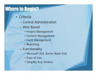 Where to Begin?
    • Criteria
      – Central Administration
      – Web Based
         • Project Management
              j        g
         • Content Management
         • Form Management
         • Reporting
      – Functionality
         • Microsoft SQL Server Back End
         • Ease of Use
         • Si lif Key Strokes
           Simplify K St k
 