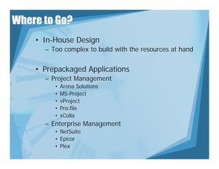 Where to Go?
    • In-House Design
      – Too complex to build with the resources at hand
               p


    • Prepackaged Applications
      – Project Management
         •   Arena Solutions
         •   MS Project
             MS-Project
         •   vProject
         •   Pro.file
         •   xColla
      – Enterprise Management
         • NetSuite
         • Epico
           Epicor
         • Plex
 