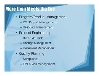 More than Meets the Eye
    • Program/Product Management
      – PMI Project Management
               j        g
      – Resource Management
    • Product Engineering
      – Bill of Materials
      – Change Management
      – Document Management
    • Q lit Pl
      Quality Planning
                   i
      – Compliance
      – FMEA Risk Management
 