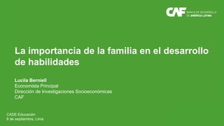 La importancia de la familia en el desarrollo
de habilidades
Lucila Berniell
Economista Principal
Dirección de Investigaciones Socioeconómicas
CAF
CADE Educación
8 de septiembre, Lima
 