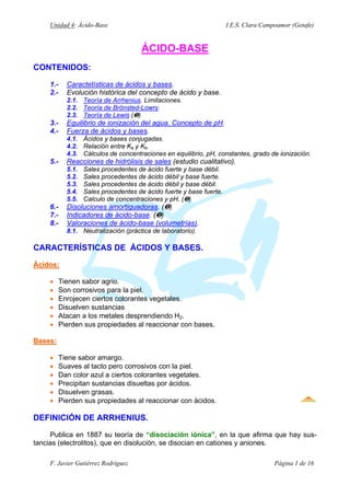 Unidad 4: Ácido-Base I.E.S. Clara Campoamor (Getafe)
ÁCIDO-BASE
CONTENIDOS:
1.- Caractetísticas de ácidos y bases.
2.- Evolución histórica del concepto de ácido y base.
2.1. Teoría de Arrhenius. Limitaciones.
2.2. Teoría de Brönsted-Lowry.
2.3. Teoría de Lewis (†)
3.- Equilibrio de ionización del agua. Concepto de pH.
4.- Fuerza de ácidos y bases.
4.1. Ácidos y bases conjugadas.
4.2. Relación entre Ka y Kb.
4.3. Cálculos de concentraciones en equilibrio, pH, constantes, grado de ionización.
5.- Reacciones de hidrólisis de sales (estudio cualitativo).
5.1. Sales procedentes de ácido fuerte y base débil.
5.2. Sales procedentes de ácido débil y base fuerte.
5.3. Sales procedentes de ácido débil y base débil.
5.4. Sales procedentes de ácido fuerte y base fuerte.
5.5. Calculo de concentraciones y pH. (†)
6.- Disoluciones amortiguadoras. (†)
7.- Indicadores de ácido-base. (†)
8.- Valoraciones de ácido-base (volumetrías).
8.1. Neutralización (práctica de laboratorio).
CARACTERÍSTICAS DE ÁCIDOS Y BASES.
Ácidos:
Ácidos:
• Tienen sabor agrio.
• Son corrosivos para la piel.
• Enrojecen ciertos colorantes vegetales.
• Disuelven sustancias
• Atacan a los metales desprendiendo H2.
• Pierden sus propiedades al reaccionar con bases.
Bases:
Bases:
• Tiene sabor amargo.
• Suaves al tacto pero corrosivos con la piel.
• Dan color azul a ciertos colorantes vegetales.
• Precipitan sustancias disueltas por ácidos.
• Disuelven grasas.
• Pierden sus propiedades al reaccionar con ácidos.
DEFINICIÓN DE ARRHENIUS.
Publica en 1887 su teoría de “disociación iónica”, en la que afirma que hay sus-
tancias (electrolitos), que en disolución, se disocian en cationes y aniones.
F. Javier Gutiérrez Rodríguez Página 1 de 16
 