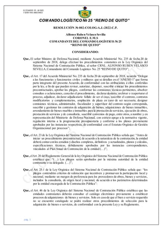 EL ECUADOR ES,, HA SIDO,
Y SERÁ PAÍS AMAZÓNICO
COMANDO LOGÍSTICO № 25 “REINO DE QUITO”
RESOLUCIÓN № 002-COLOG-A.J.-2022-C.P.
Alfonso Ruben Velasco Sevilla
CORONEL E.M.S
COMANDANTEDEL COMANDO LOGÍSTICO № 25
“REINO DE QUITO”
CONSIDERANDO:
Que, El señor Ministro de Defensa Nacional, mediante Acuerdo Ministerial No. 235 de fecha 20 de
septiembre de 2018, delega efectuar los procedimientos constantes en la Ley Orgánica del
Sistema Nacional de Contratación Pública, al señor CRNL. ALFONSO RUBEN VELASCO
SEVILLA,Comandante del Comando Logístico No. 25 “REINO DE QUITO”;
Que, el Art. 17 del Acuerdo Ministerial No. 235 de fecha 20 de septiembre de 2018, acuerda “Delegar
a las funcionarias y funcionarios civiles y militares que se detallan en el “ANEXO 1” que forma
parte integrante del presente Acuerdo, de conformidad con las atribuciones a ellos conferidas
por la ley, a fin de que puedan revisar, autorizar, disponer, suscribir e iniciar los procedimientos
precontractuales, aprobar los pliegos, conformar las comisiones técnicas pertinentes, absolver
consultas o aclaraciones, cancelar el procedimiento, declarar desierto, archivar o reaperturar el
proceso, adjudicar, declarar adjudicatario fallido de ser el caso, suscribir el contrato, contratos
modificatorios y complementarios, ampliación de plazo en caso de ser necesario, designar
comisiones técnicas, administrador, fiscalizador y supervisor del contrato según corresponda,
suscribir y gestionar los contratos de adquisición de bienes, adquisiciones de bienes inmuebles,
arrendamiento de bienes muebles e inmuebles para la prestación de servicios, ejecución de obras,
prestación de servicios y de consultoría, suscribir convenios de pago, entre otros, a nombre y en
representación del Ministerio de Defensa Nacional, con estricto apego a la normativa vigente,
regulación interna a la programación presupuestaria y conforme a los planes previamente
aprobados por las instancias respectivas, de conformidad con el Estatuto Orgánico de Gestión
Organizacional por procesos”;
Que, elArt. 23 de la Ley Orgánica del Sistema Nacional de Contratación Pública señala que: “Antes de
iniciar un procedimiento precontractual, de acuerdo a la naturaleza de la contratación, la entidad
deberá contarconlos estudios y diseños completos, definitivos y actualizados, planos y cálculos,
especificaciones técnicas, debidamente aprobados por las instancias correspondientes,
vinculados al Plan Anual de Contratación de la entidad (…)”;
Que, elArt.20 delReglamento Generalde la ley Orgánica delSistema Nacionalde Contratación Pública
establece que: “(…) Los pliegos serán aprobados por la máxima autoridad de la entidad
contratante o su delegado. (…)”;
Que, el Art. 25.1 de la Ley Orgánica del Sistema Nacional de Contratación Pública señala que: “los
pliegos contendrán criterios de valoración que incentiven y promuevan la participación local y
nacional, mediante un margen de preferencia para los proveedores de obras, bienes y servicios,
incluidos la consultoría, de origen local y nacional, de acuerdo a los parámetros determinados
por la entidad encargada de la Contratación Pública”:
Que, el Art. 46 de la Ley Orgánica del Sistema Nacional de Contratación Pública establece que las
entidades contratantes deberán consultar el catálogo electrónico previamente a establecer
procesos de adquisiciones de bienes y servicios. Solo en casode que el bien o servicio requerido
no se encuentre catalogado se podrá realizar otros procedimientos de selección para la
adquisición de bienes o servicios, de conformidad con la presente Ley y su Reglamento;
pág. 1
 
