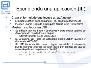 Escribiendo una aplicación (III)
       Crear el formulario que invoca a hazAlgo.do:
         El atributo action de formulario HTML apunta a hazAlgo.do
         Pueden usarse Tags de Struts para facitar tarea <html:form>
       Mostrar resultados en JSP
         Se utilizan tags de Struts <bean:write> para copiar valores de
          JavaBean de resultados en página
              Alternativamente puede usarse JSLT
         Si la página JSP sólo es accesible desde Action pueden ir
          dentro de WEB-INF
         Si JSP tiene sentido como página accesible directamente
          puede hacerse redirect (petición pasa por cliente) en vez de
          forward (petición no pasa por cliente):
               <forward ... redirect="true"/> (en struts-
               config.xml)
 