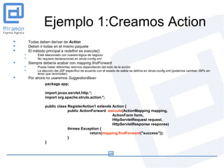 Ejemplo 1:Creamos Action
       Todas deben derivar de Action
       Deben ir todas en el mismo paquete
       El método principal a redefinir es execute().
            Está relacionado con nuestra lógica de negocio
            No requiere declaraciones en struts-config.xml
       Siempre debería acabar con mapping.findForward
            Puede haber diferentes retornos dependiendo del éxito de la acción
            La elección del JSP específico de acuerdo con el estado de salida se definía en struts-config.xml (podemos cambiar JSPs sin
             tener que recompilar)
       Por ahora no usaremos SuggestionBean
                  package app;

                  import javax.servlet.http.*;
                  import org.apache.struts.action.*;

                  public class RegisterAction1 extends Action {
                               public ActionForward execute(ActionMapping mapping,
                                                       ActionForm form,
                                                       HttpServletRequest request,
                                                       HttpServletResponse response)
                               throws Exception {
                                            return(mapping.findForward("success"));
                               }
                  }
 