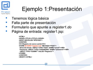 Ejemplo 1:Presentación
   Tenemos lógica básica
   Falta parte de presentación
   Formulario que apunte a register1.do
   Página de entrada: register1.jsp:
        <HTML>
        <HEAD><TITLE></TITLE></HEAD>
        <BODY BGCOLOR="#FDF5E6">
        <CENTER>
        <H1>Registro de nueva cuenta</H1>
        <FORM ACTION="register1.do" METHOD="POST">
         Dirección Email: <INPUT TYPE="TEXT" NAME="email"><BR>
         Password: <INPUT TYPE="PASSWORD" NAME="password"><BR>
         <INPUT TYPE="SUBMIT" VALUE="Registrar">
        </FORM>
        </CENTER>
        </BODY></HTML>
 
