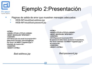 Ejemplo 2:Presentación
           Páginas de salida de error que muestren mensajes adecuados:
              WEB-INF/result/bad-address.jsp
              WEB-INF/result/bad-password.jsp


                                                 <HTML>
    <HTML>
                                                 <HEAD><TITLE></TITLE></HEAD>
    <HEAD><TITLE></TITLE></HEAD>
                                                 <BODY BGCOLOR="#FDF5E6">
    <BODY BGCOLOR="#FDF5E6">
                                                 <CENTER>
    <CENTER>
                                                 <H1>Password incorrecto</H1>
    <H1>Dirección de email incorrecta</H1>
                                                 El password debe tener al menos 6 caracteres.
    Debe tener formato username@host.
                                                 Por favor inténtelo <A HREF="register2.jsp">
    Por favor <A HREF="register2.jsp">
                                                 de nuevo</A>.
    Intentelo de nuevo</A>.
                                                 </CENTER>
    </CENTER>
                                                 </BODY></HTML>
    </BODY></HTML>


             Bad-address.jsp                                 Bad-password.jsp
 