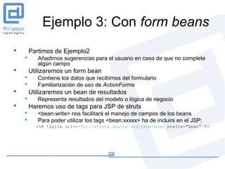 Ejemplo 3: Con form beans
       Partimos de Ejemplo2
          Añadimos sugerencias para el usuario en caso de que no complete
           algún campo
       Utilizaremos un form bean
          Contiene los datos que recibimos del formulario
          Familiarización de uso de ActionForms
       Utilizaremos un bean de resultados
          Representa resultados del modelo o lógica de negocio
       Haremos uso de tags para JSP de struts
          <bean:write> nos facilitará el manejo de campos de los beans
          Para poder utilizar los tags <bean:xxxxx> ha de incluirs en el JSP:
          <%@ taglib uri=http://struts.apache.org/tags-bean prefix="bean" %>
 