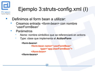 Ejemplo 3:struts-config.xml (I)
       Definimos el form bean a utilizar:
         Creamos entrada <form-bean> con nombre
          “userFormBean”
         Parámetros
            Name: nombre simbólico que se referenciará en actions
            Type: clase que implementa el ActionForm
              <form-beans>
                      <form-bean name=“userFormBean“
                              type=“app.UserFormBean">
                      </form-bean>
              </form-beans>
 