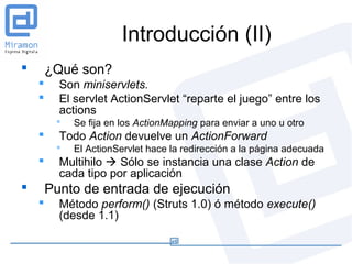 Introducción (II)
       ¿Qué son?
         Son miniservlets.
         El servlet ActionServlet “reparte el juego” entre los
          actions
            Se fija en los ActionMapping para enviar a uno u otro
         Todo Action devuelve un ActionForward
            El ActionServlet hace la redirección a la página adecuada
         Multihilo  Sólo se instancia una clase Action de
          cada tipo por aplicación
       Punto de entrada de ejecución
         Método perform() (Struts 1.0) ó método execute()
          (desde 1.1)
 