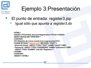 Ejemplo 3:Presentación
   El punto de entrada: register3.jsp
        Igual sólo que apunta a register3.do

        <HTML>
        <HEAD><TITLE>New Account Registration</TITLE></HEAD>
        <BODY BGCOLOR="#FDF5E6">
        <CENTER>
        <H1>Registro de nueva cuenta (con sugerencias)</H1>
        <FORM ACTION="register3.do" METHOD="POST">
         Dirección Email: <INPUT TYPE="TEXT" NAME="email"><BR>
         Password: <INPUT TYPE="PASSWORD" NAME="password"><BR>
         <INPUT TYPE="SUBMIT" VALUE="Registrar">
        </FORM>
        </CENTER>
        </BODY></HTML>
 
