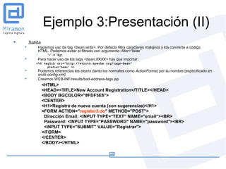 Ejemplo 3:Presentación (II)
       Salida
              Hacemos uso de tag <bean:write>. Por defecto filtra caracteres malignos y los convierte a código
               HTML. Podemos evitar el filtrado con argumento: filter=“false”
                   “>”  “>
              Para hacer uso de los tags <bean:XXXX> hay que importar:
           <%@ taglib uri="http://struts.apache.org/tags-bean"
                    prefix="bean" %>
              Podemos referencias los beans (tanto los normales como ActionForms) por su nombre (especificado en
               sruts-config.xml)
              Creamos WEB-INF/results/bad-address-tags.jsp
                 <HTML>
                 <HEAD><TITLE>New Account Registration</TITLE></HEAD>
                 <BODY BGCOLOR="#FDF5E6">
                 <CENTER>
                 <H1>Registro de nueva cuenta (con sugerencias)</H1>
                 <FORM ACTION="register3.do" METHOD="POST">
                  Dirección Email: <INPUT TYPE="TEXT" NAME="email"><BR>
                  Password: <INPUT TYPE="PASSWORD" NAME="password"><BR>
                  <INPUT TYPE="SUBMIT" VALUE="Registrar">
                 </FORM>
                 </CENTER>
                 </BODY></HTML>
 