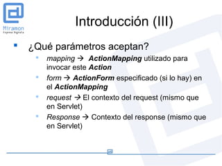 Introducción (III)
   ¿Qué parámetros aceptan?
        mapping  ActionMapping utilizado para
         invocar este Action
        form  ActionForm especificado (si lo hay) en
         el ActionMapping
        request  El contexto del request (mismo que
         en Servlet)
        Response  Contexto del response (mismo que
         en Servlet)
 