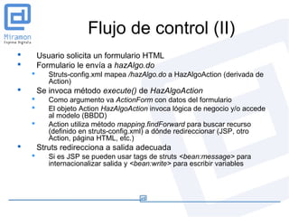 Flujo de control (II)
       Usuario solicita un formulario HTML
       Formulario le envía a hazAlgo.do
          Struts-config.xml mapea /hazAlgo.do a HazAlgoAction (derivada de
           Action)
       Se invoca método execute() de HazAlgoAction
          Como argumento va ActionForm con datos del formulario
          El objeto Action HazAlgoAction invoca lógica de negocio y/o accede
           al modelo (BBDD)
          Action utiliza método mapping.findForward para buscar recurso
           (definido en struts-config.xml) a dónde redireccionar (JSP, otro
           Action, página HTML, etc.)
       Struts redirecciona a salida adecuada
          Si es JSP se pueden usar tags de struts <bean:message> para
           internacionalizar salida y <bean:write> para escribir variables
 
