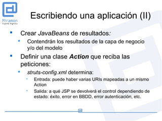 Escribiendo una aplicación (II)
       Crear JavaBeans de resultados:
         Contendrán los resultados de la capa de negocio
          y/o del modelo
       Definir una clase Action que reciba las
        peticiones:
         struts-config.xml determina:
            Entrada: puede haber varias URIs mapeadas a un mismo
             Action
            Salida: a qué JSP se devolverá el control dependiendo de
             estado: éxito, error en BBDD, error autenticación, etc.
 
