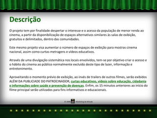 Descrição O projeto tem por finalidade despertar o interesse e o acesso da população de menor renda ao cinema, a partir da disponibilização de espaços alternativos similares às salas de exibição, gratuitos e delimitados, dentro das comunidades. Este mesmo projeto visa aumentar o número de espaços de exibição para mostras cinema nacional, assim como curtas-metragens e vídeos educativos.  Através de uma divulgação sistemática nos locais envolvidos, tem-se por objetivo criar o acesso e o hábito do cinema ao público normalmente excluído deste tipo de lazer, informação e entretenimento. Aproveitando o momento prévio de exibição, ao invés de trailers de outros filmes, serão exibidos ALÉM DA PUBLICIADE DO PATROCINADOR,  curtas educativos, vídeos sobre educação, cidadania e informações sobre saúde e prevenção de doenças . Enfim, os 15 minutos anteriores ao início do filme principal serão utilizados para fins informativos e educacionais.  