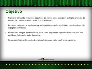 Objetivo Promover a inclusão cultural da população de menor renda através de exibições gratuitas de cinema em comunidades da cidade do Rio de Janeiro; Promover o cinema nacional para o grande público, através de exibições gratuitas dentro de espaços delimitados; Evidenciar a imagem de DANONE/ACTIVIA como empresa/marca socialmente responsável, devido ao forte apelo social do projeto; Gerar reconhecimento público à empresa/marca que apóia e patrocina o projeto. 