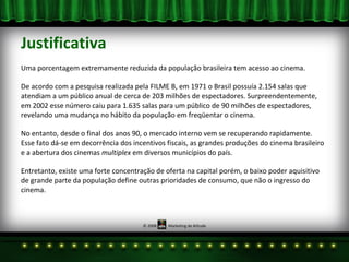 Justificativa Uma porcentagem extremamente reduzida da população brasileira tem acesso ao cinema.  De acordo com a pesquisa realizada pela FILME B, em 1971 o Brasil possuía 2.154 salas que atendiam a um público anual de cerca de 203 milhões de espectadores. Surpreendentemente, em 2002 esse número caiu para 1.635 salas para um público de 90 milhões de espectadores, revelando uma mudança no hábito da população em freqüentar o cinema. No entanto, desde o final dos anos 90, o mercado interno vem se recuperando rapidamente.  Esse fato dá-se em decorrência dos incentivos fiscais, as grandes produções do cinema brasileiro e a abertura dos cinemas  multiplex  em diversos municípios do país. Entretanto, existe uma forte concentração de oferta na capital porém, o baixo poder aquisitivo de grande parte da população define outras prioridades de consumo, que não o ingresso do cinema. 