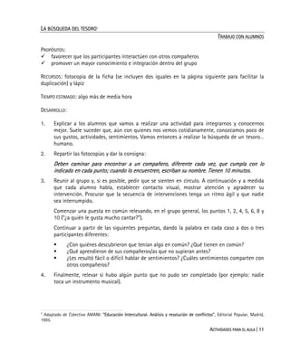 ACTIVIDADES PARA EL AULA | 11
LA BÚSQUEDA DEL TESORO1
TRABAJO CON ALUMNOS
PROPÓSITOS:
favorecer que los participantes interactúen con otros compañeros
promover un mayor conocimiento e integración dentro del grupo
RECURSOS: fotocopia de la ficha (se incluyen dos iguales en la página siguiente para facilitar la
duplicación) y lápiz
TIEMPO ESTIMADO: algo más de media hora
DESARROLLO:
1. Explicar a los alumnos que vamos a realizar una actividad para integrarnos y conocernos
mejor. Suele suceder que, aún con quienes nos vemos cotidianamente, conozcamos poco de
sus gustos, actividades, sentimientos. Vamos entonces a realizar la búsqueda de un tesoro…
humano.
2. Repartir las fotocopias y dar la consigna:
Deben caminar para encontrar a un compañero, diferente cada vez, que cumpla con lo
indicado en cada punto; cuando lo encuentren, escriban su nombre. Tienen 10 minutos.
3. Reunir al grupo y, si es posible, pedir que se sienten en círculo. A continuación y a medida
que cada alumno habla, establecer contacto visual, mostrar atención y agradecer su
intervención. Procurar que la secuencia de intervenciones tenga un ritmo ágil y que nadie
sea interrumpido.
Comenzar una puesta en común relevando, en el grupo general, los puntos 1, 2, 4, 5, 6, 8 y
10 (“¿a quién le gusta mucho cantar?”).
Continuar a partir de las siguientes preguntas, dando la palabra en cada caso a dos o tres
participantes diferentes:
¿Con quiénes descubrieron que tenían algo en común? ¿Qué tienen en común?
¿Qué aprendieron de sus compañeros/as que no supieran antes?
¿Les resultó fácil o difícil hablar de sentimientos? ¿Cuáles sentimientos comparten con
otros compañeros?
4. Finalmente, relevar si hubo algún punto que no pudo ser completado (por ejemplo: nadie
toca un instrumento musical).
1
Adaptado de Colectivo AMANI: "Educación Intercultural. Análisis y resolución de conflictos", Editorial Popular, Madrid,
1995.
 